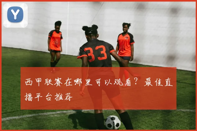 西甲联赛在哪里可以观看？最佳直播平台推荐