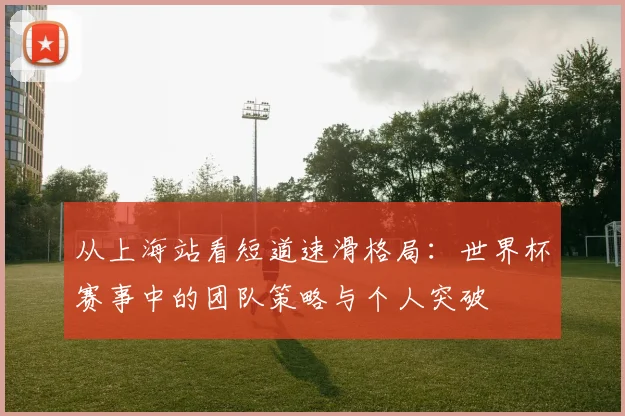 从上海站看短道速滑格局：世界杯赛事中的团队策略与个人突破