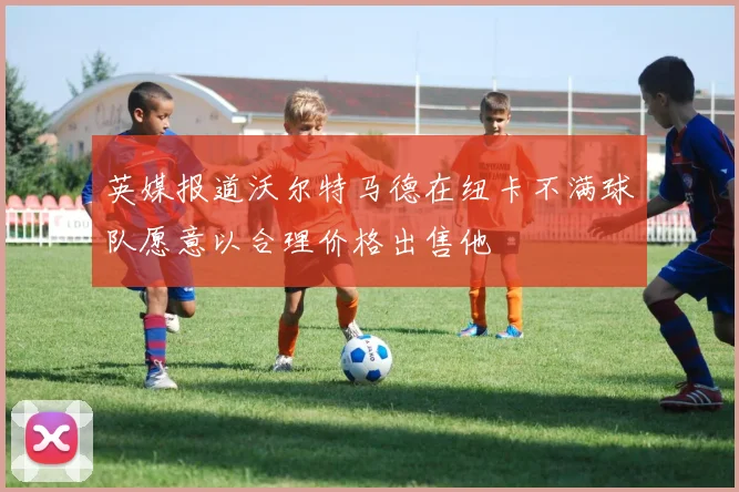 英媒报道沃尔特马德在纽卡不满球队愿意以合理价格出售他