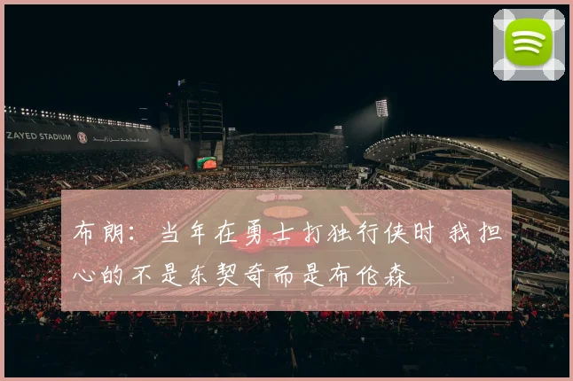 布朗：当年在勇士打独行侠时 我担心的不是东契奇而是布伦森