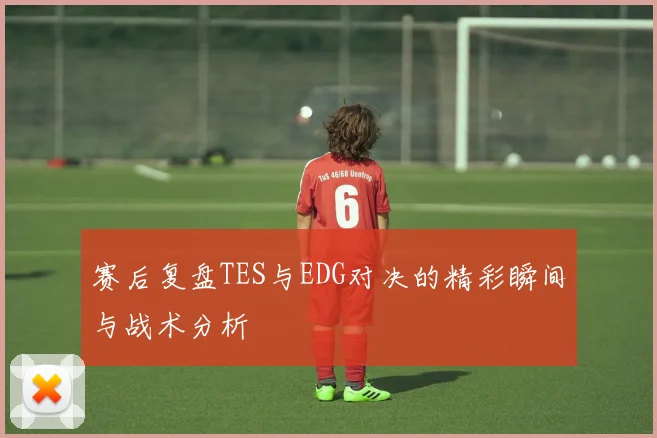 赛后复盘TES与EDG对决的精彩瞬间与战术分析