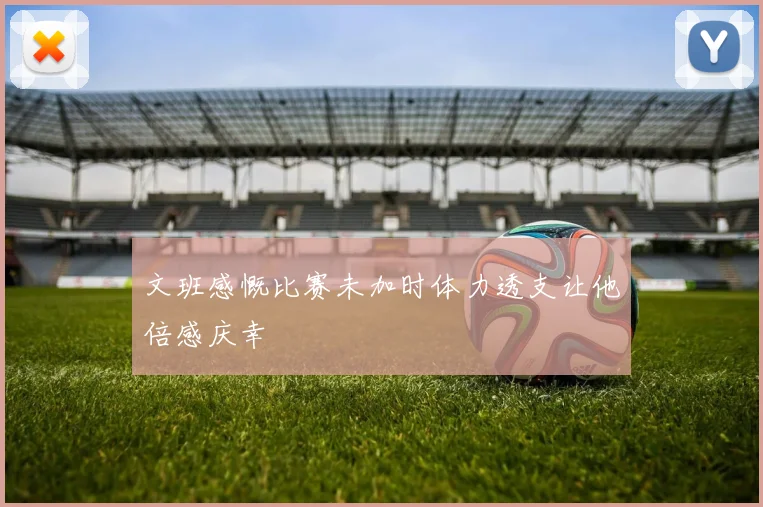 文班感慨比赛未加时体力透支让他倍感庆幸