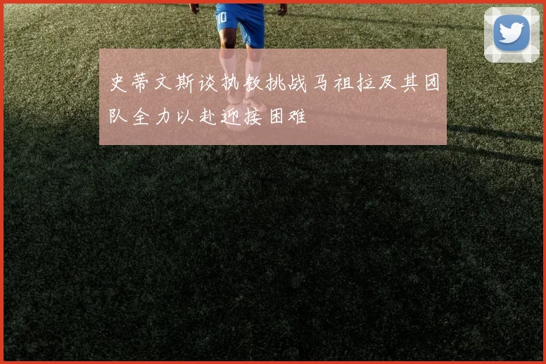 史蒂文斯谈执教挑战马祖拉及其团队全力以赴迎接困难