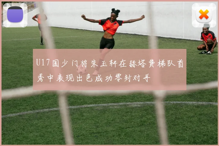 U17国少门将朱玉轩在赫塔费梯队首秀中表现出色成功零封对手