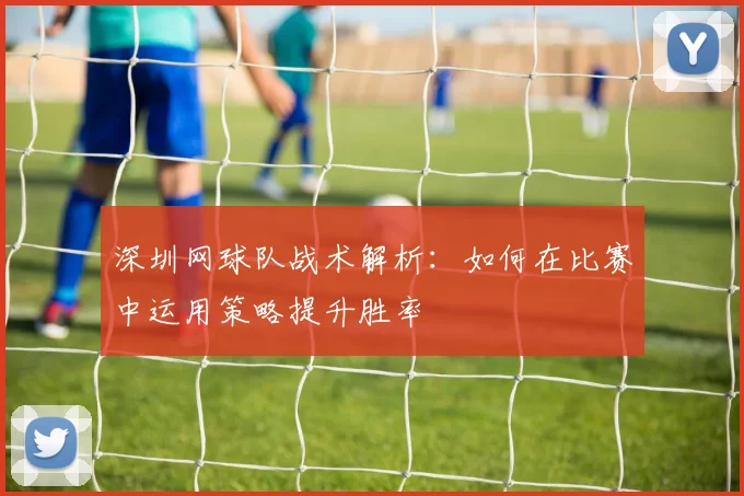深圳网球队战术解析：如何在比赛中运用策略提升胜率