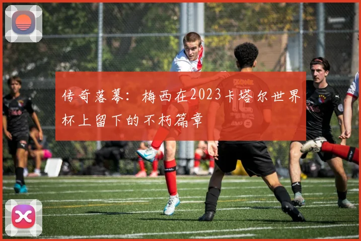 传奇落幕：梅西在2023卡塔尔世界杯上留下的不朽篇章